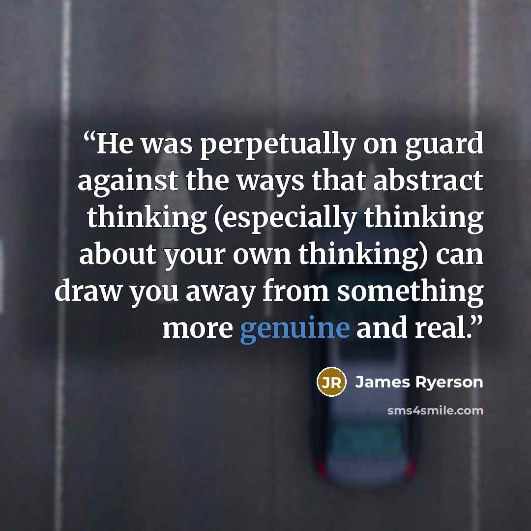 “He was perpetually on guard against the ways that abstract thinking (especially thinking about your own thinking) can draw you away from something more genuine and real.” quote by James Ryerson