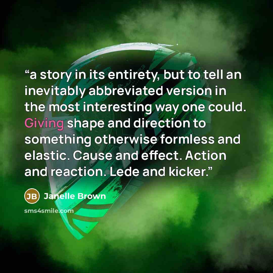 “a story in its entirety, but to tell an inevitably abbreviated version in the most interesting way one could. Giving shape and direction to something otherwise formless and elastic. Cause and effect. Action and reaction. Lede and kicker.” quote by Janelle Brown