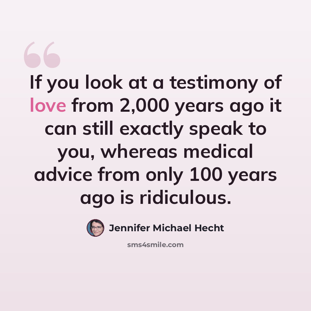 “If you look at a testimony of love from 2,000 years ago it can still exactly speak to you, whereas medical advice from only 100 years ago is ridiculous.” quote by Jennifer Michael Hecht