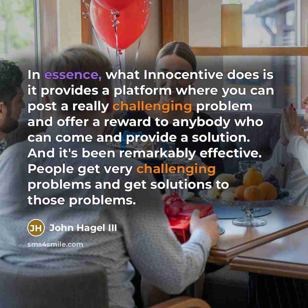 “In essence, what Innocentive does is it provides a platform where you can post a really challenging problem and offer a reward to anybody who can come and provide a solution. And it's been remarkably effective. People get very challenging problems and get solutions to those problems.” quote by John Hagel III