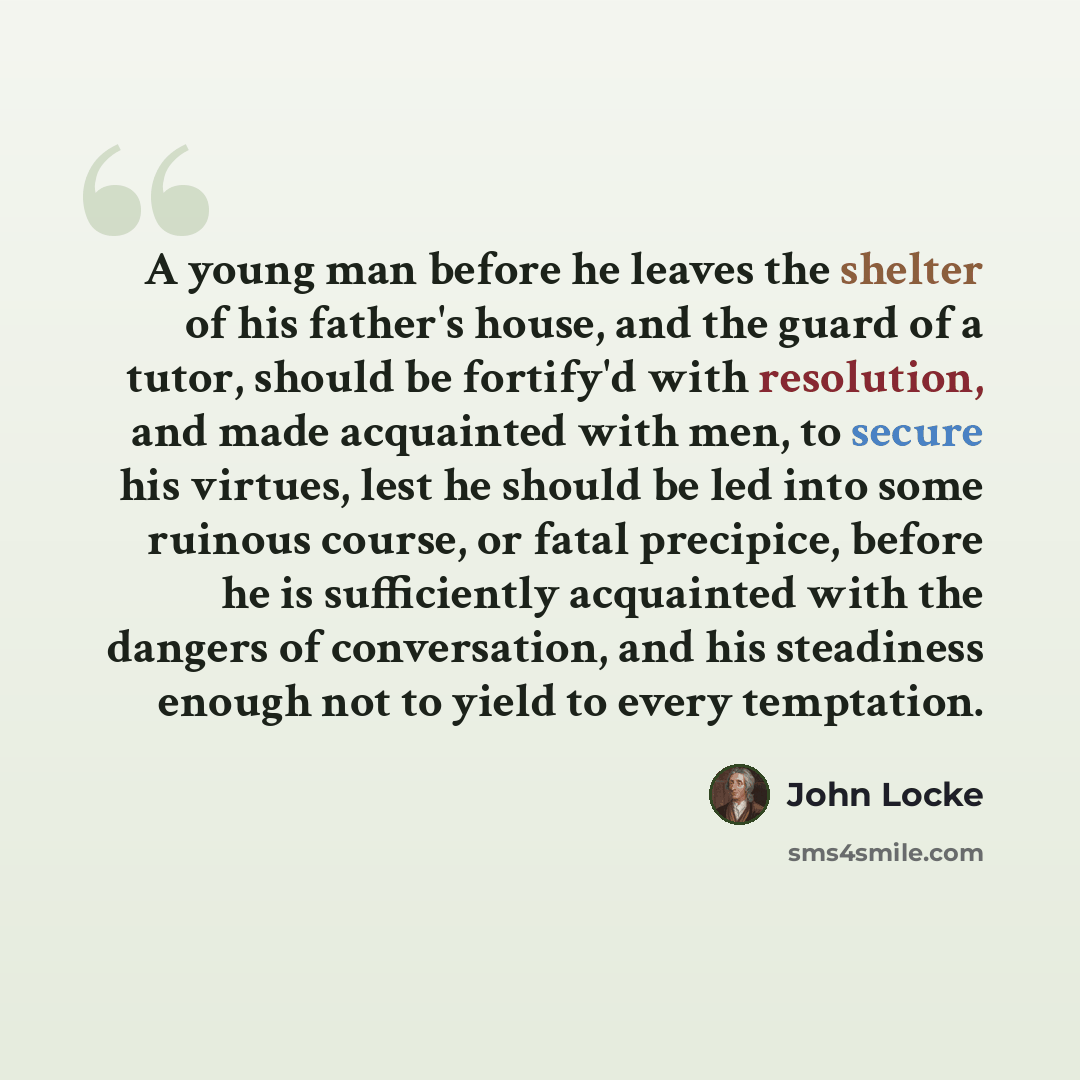 “A young man before he leaves the shelter of his father's house, and the guard of a tutor, should be fortify'd with resolution, and made acquainted with men, to secure his virtues, lest he should be led into some ruinous course, or fatal precipice, before he is sufficiently acquainted with the…” quote by John Locke