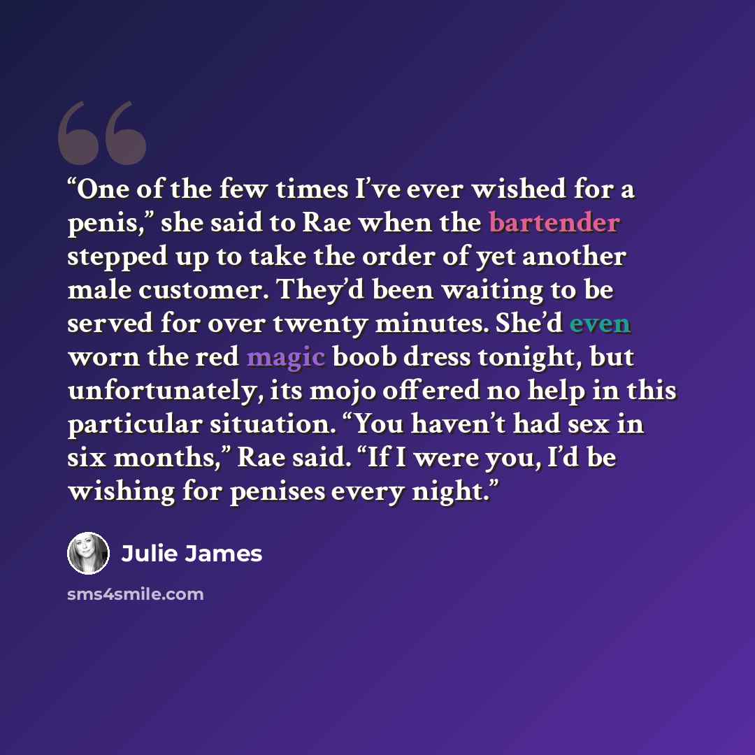 “One of the few times I’ve ever wished for a penis,” she said to Rae when the bartender stepped up to take the order of yet another male customer. They’d been waiting to be served for over twenty minutes. She’d even worn the red magic boob dress tonight, but unfortunately, its mojo offered no help…” quote by Julie James