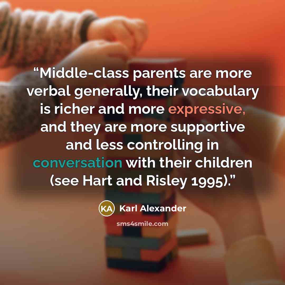 “Middle-class parents are more verbal generally, their vocabulary is richer and more expressive, and they are more supportive and less controlling in conversation with their children (see Hart and Risley 1995).” quote by Karl Alexander