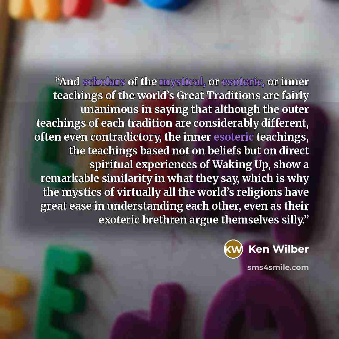 “And scholars of the mystical, or esoteric, or inner teachings of the world’s Great Traditions are fairly unanimous in saying that although the outer teachings of each tradition are considerably different, often even contradictory, the inner esoteric teachings, the teachings based not on beliefs…” quote by Ken Wilber