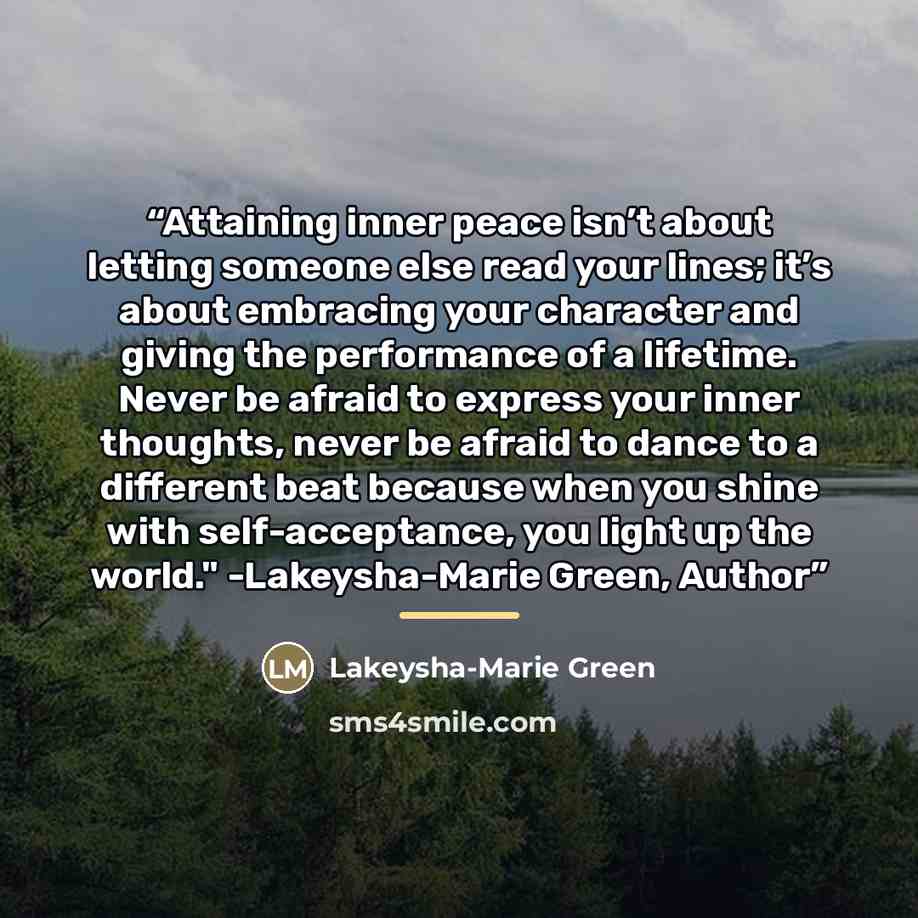 “Attaining inner peace isn’t about letting someone else read your lines; it’s about embracing your character and giving the performance of a lifetime. Never be afraid to express your inner thoughts, never be afraid to dance to a different beat because when you shine with self-acceptance, you light…” quote by Lakeysha-Marie Green