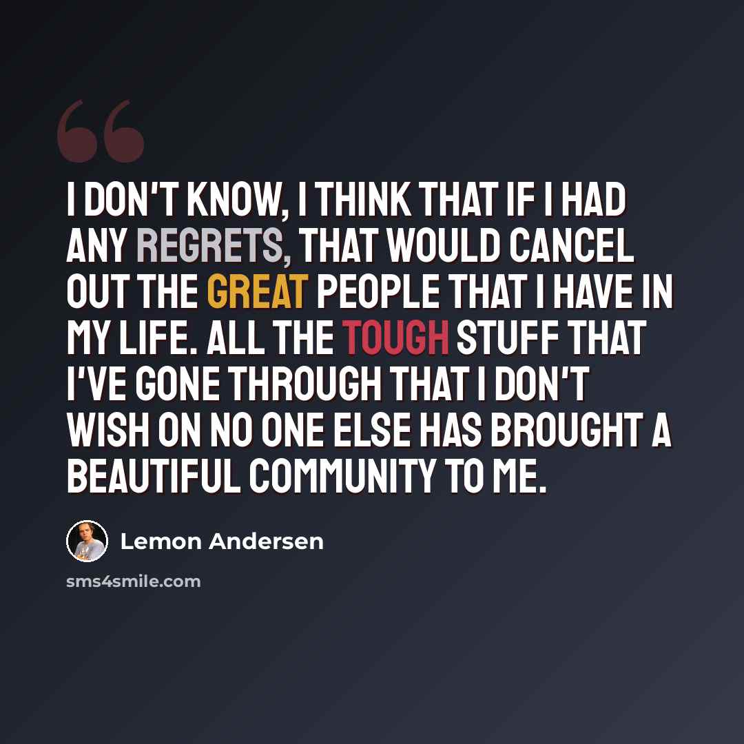 “I don't know, I think that if I had any regrets, that would cancel out the great people that I have in my life. All the tough stuff that I've gone through that I don't wish on no one else has brought a beautiful community to me.” quote by Lemon Andersen