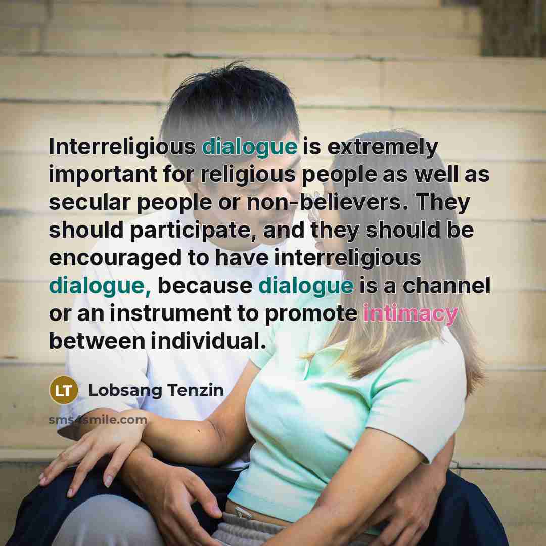 “Interreligious dialogue is extremely important for religious people as well as secular people or non-believers. They should participate, and they should be encouraged to have interreligious dialogue, because dialogue is a channel or an instrument to promote intimacy between individual.” quote by Lobsang Tenzin