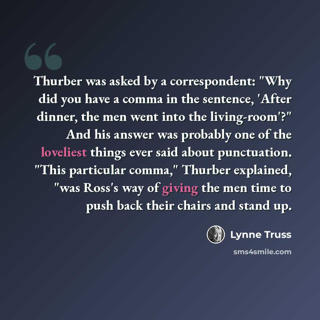 “Thurber was asked by a correspondent: "Why did you have a comma in the sentence, 'After dinner, the men went into the living-room'?" And his answer was probably one of the loveliest things ever said about punctuation. "This particular comma," Thurber explained, "was Ross's way of giving the men…” quote by Lynne Truss