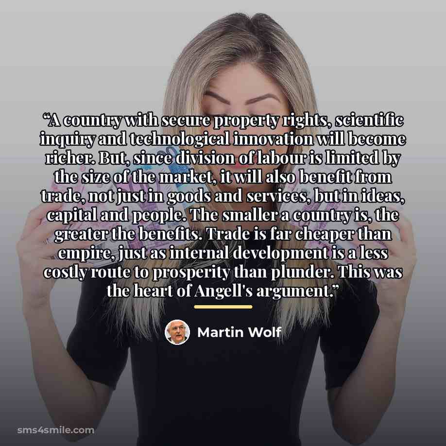“A country with secure property rights, scientific inquiry and technological innovation will become richer. But, since division of labour is limited by the size of the market, it will also benefit from trade, not just in goods and services, but in ideas, capital and people. The smaller a country…” quote by Martin Wolf