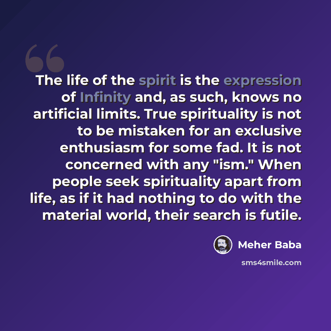 “The life of the spirit is the expression of Infinity and, as such, knows no artificial limits. True spirituality is not to be mistaken for an exclusive enthusiasm for some fad. It is not concerned with any "ism." When people seek spirituality apart from life, as if it had nothing to do with the…” quote by Meher Baba