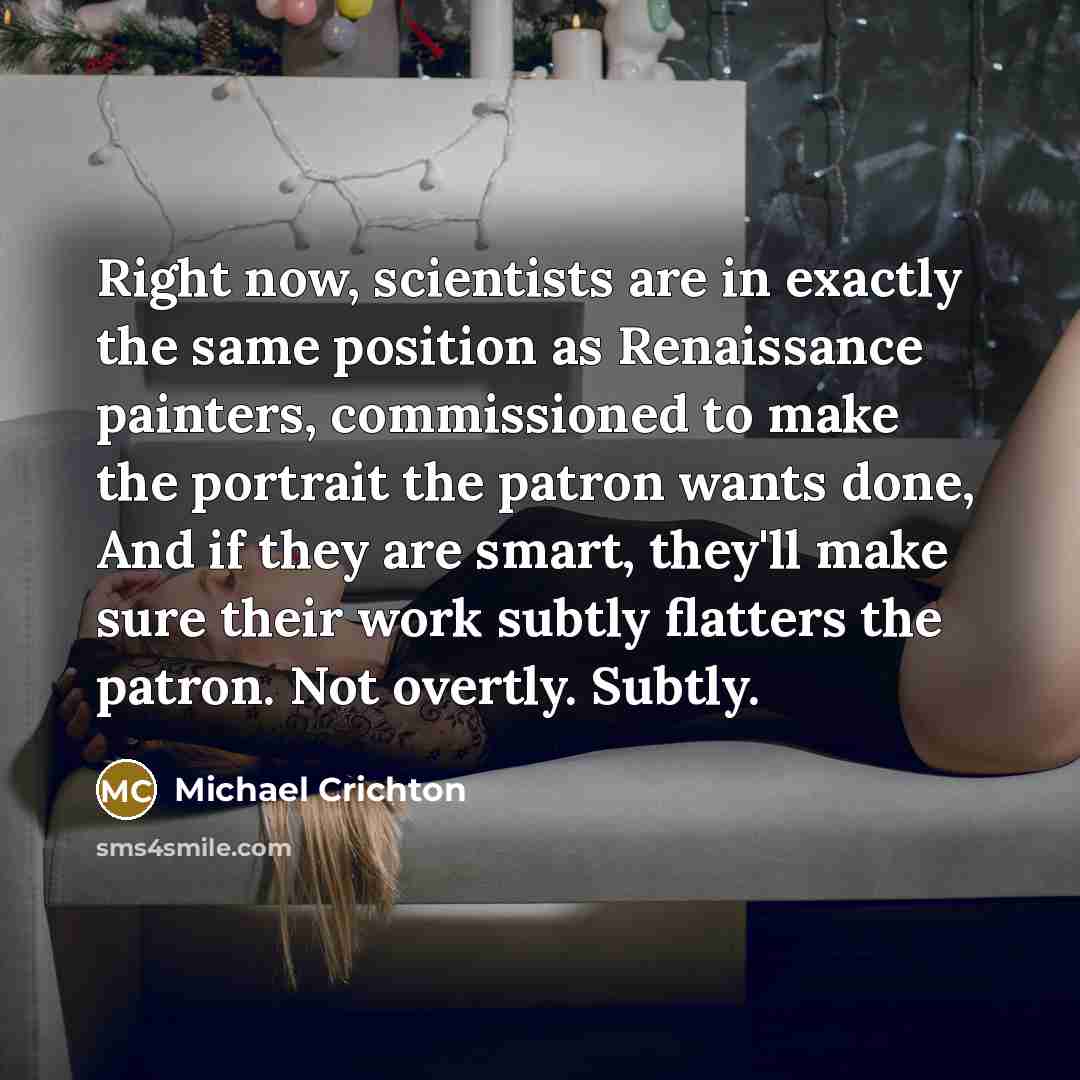 “Right now, scientists are in exactly the same position as Renaissance painters, commissioned to make the portrait the patron wants done, And if they are smart, they'll make sure their work subtly flatters the patron. Not overtly. Subtly.” quote by Michael Crichton