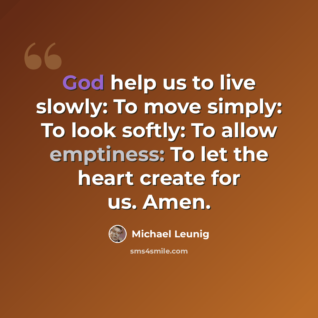 “God help us to live slowly: To move simply: To look softly: To allow emptiness: To let the heart create for us. Amen.” quote by Michael Leunig