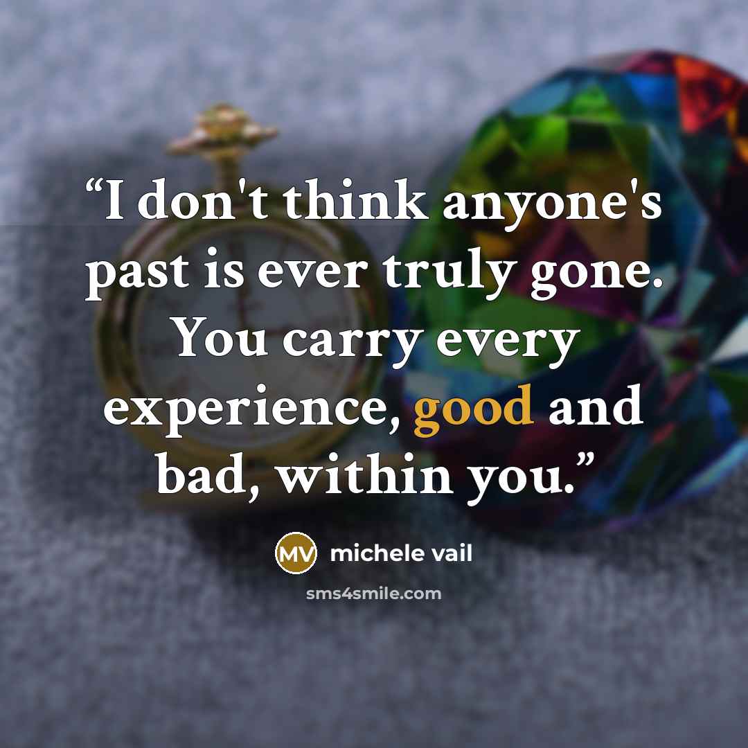 “I don't think anyone's past is ever truly gone. You carry every experience, good and bad, within you.” quote by michele vail
