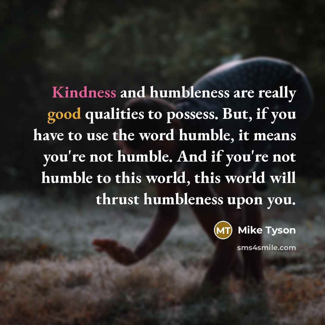“Kindness and humbleness are really good qualities to possess. But, if you have to use the word humble, it means you're not humble. And if you're not humble to this world, this world will thrust humbleness upon you.” quote by Mike Tyson