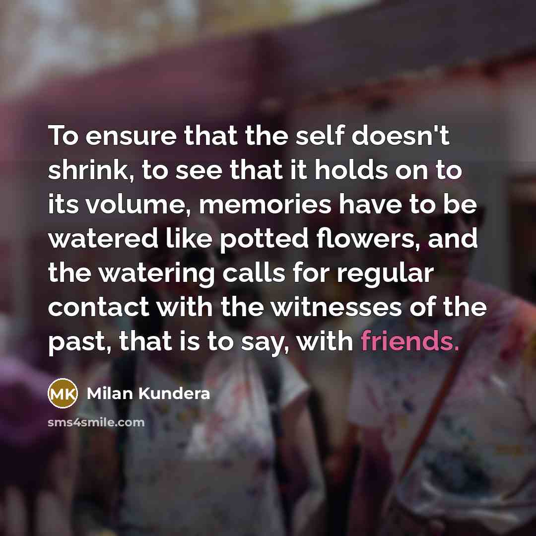 “To ensure that the self doesn't shrink, to see that it holds on to its volume, memories have to be watered like potted flowers, and the watering calls for regular contact with the witnesses of the past, that is to say, with friends.” quote by Milan Kundera