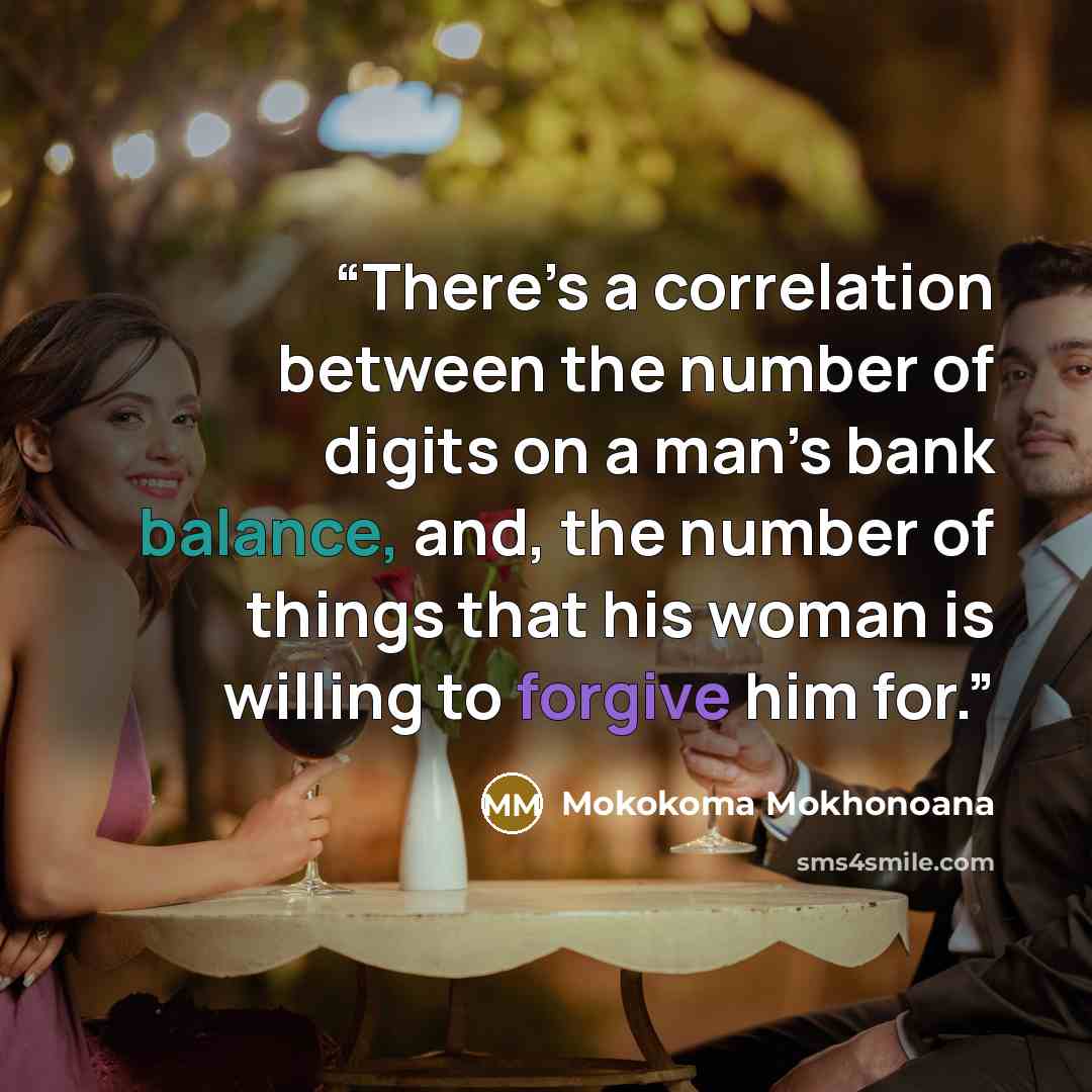 “There’s a correlation between the number of digits on a man’s bank balance, and, the number of things that his woman is willing to forgive him for.” quote by Mokokoma Mokhonoana