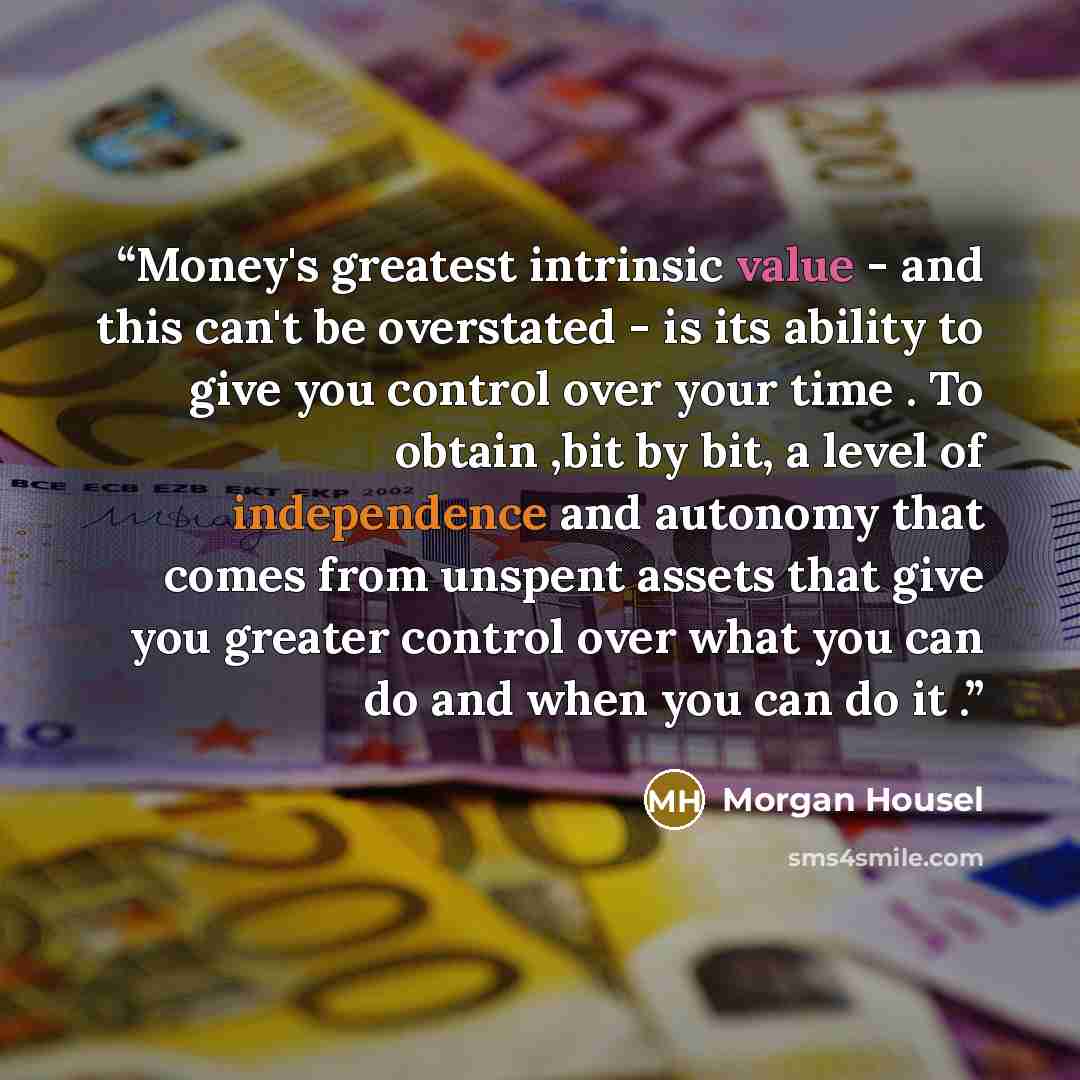 “Money's greatest intrinsic value - and this can't be overstated - is its ability to give you control over your time . To obtain ,bit by bit, a level of independence and autonomy that comes from unspent assets that give you greater control over what you can do and when you can do it .” quote by Morgan Housel