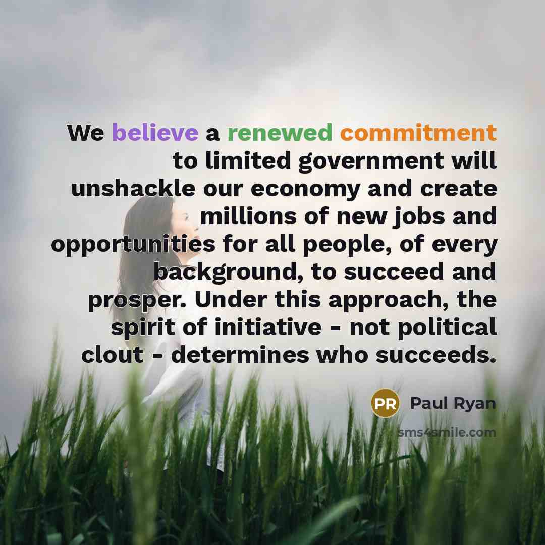 “We believe a renewed commitment to limited government will unshackle our economy and create millions of new jobs and opportunities for all people, of every background, to succeed and prosper. Under this approach, the spirit of initiative - not political clout - determines who succeeds.” quote by Paul Ryan