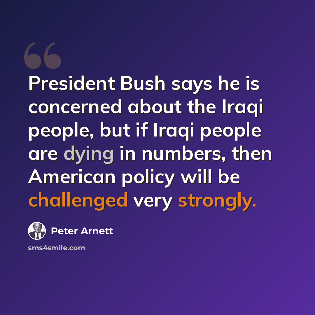 “President Bush says he is concerned about the Iraqi people, but if Iraqi people are dying in numbers, then American policy will be challenged very strongly.” quote by Peter Arnett