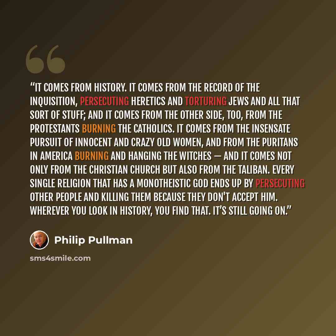 “It comes from history. It comes from the record of the Inquisition, persecuting heretics and torturing Jews and all that sort of stuff; and it comes from the other side, too, from the Protestants burning the Catholics. It comes from the insensate pursuit of innocent and crazy old women, and from…” quote by Philip Pullman