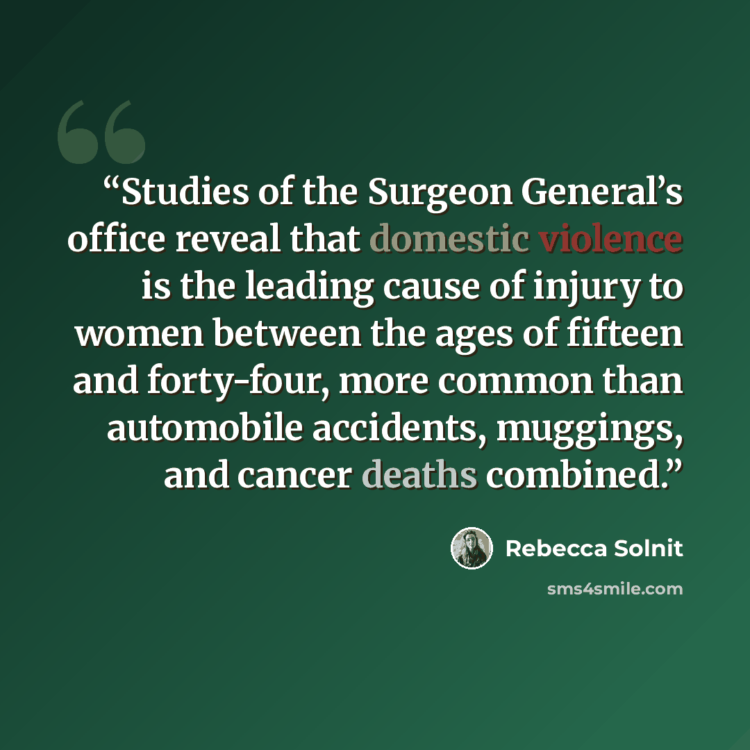 “Studies of the Surgeon General’s office reveal that domestic violence is the leading cause of injury to women between the ages of fifteen and forty-four, more common than automobile accidents, muggings, and cancer deaths combined.” quote by Rebecca Solnit