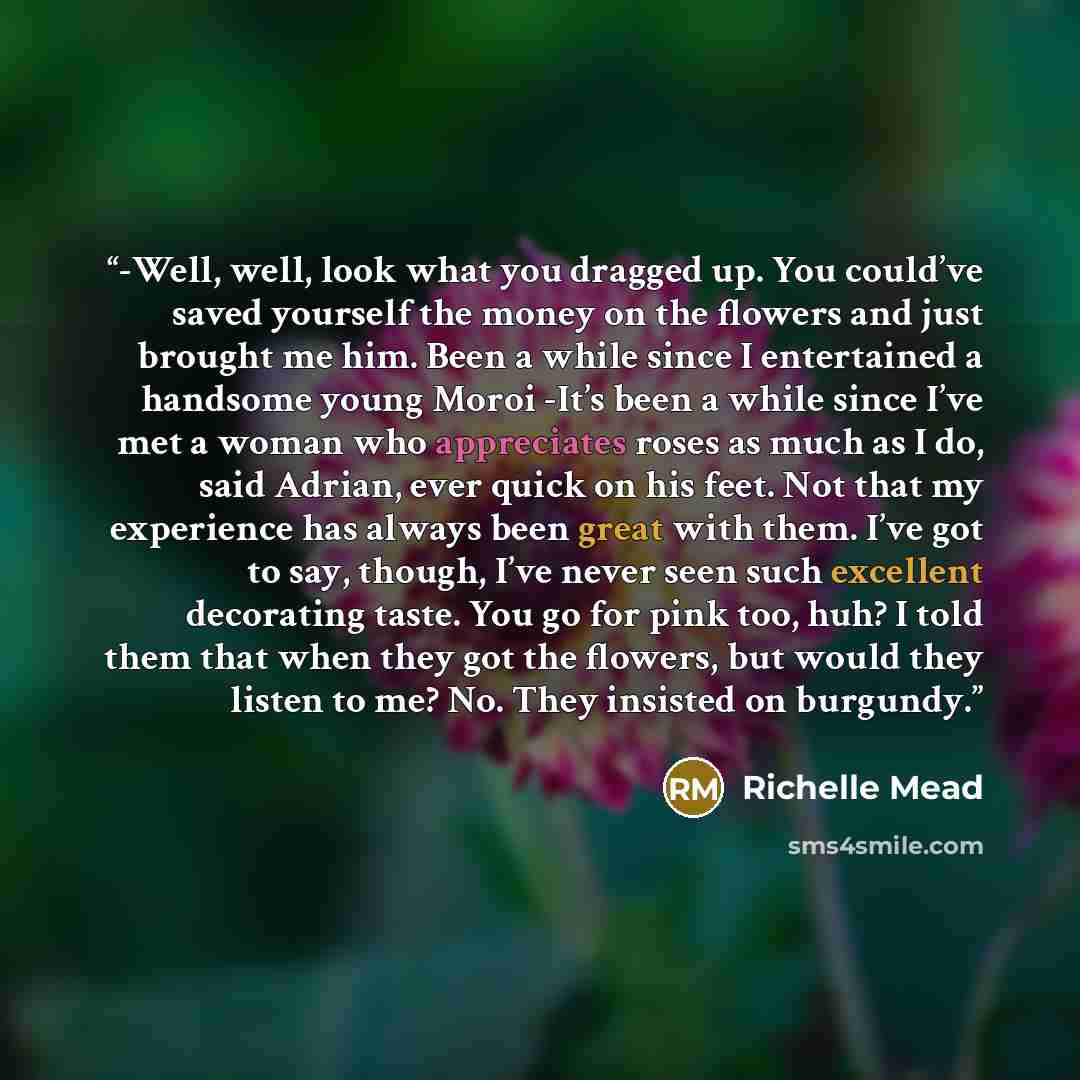“-Well, well, look what you dragged up. You could’ve saved yourself the money on the flowers and just brought me him. Been a while since I entertained a handsome young Moroi -It’s been a while since I’ve met a woman who appreciates roses as much as I do, said Adrian, ever quick on his feet. Not…” quote by richelle mead