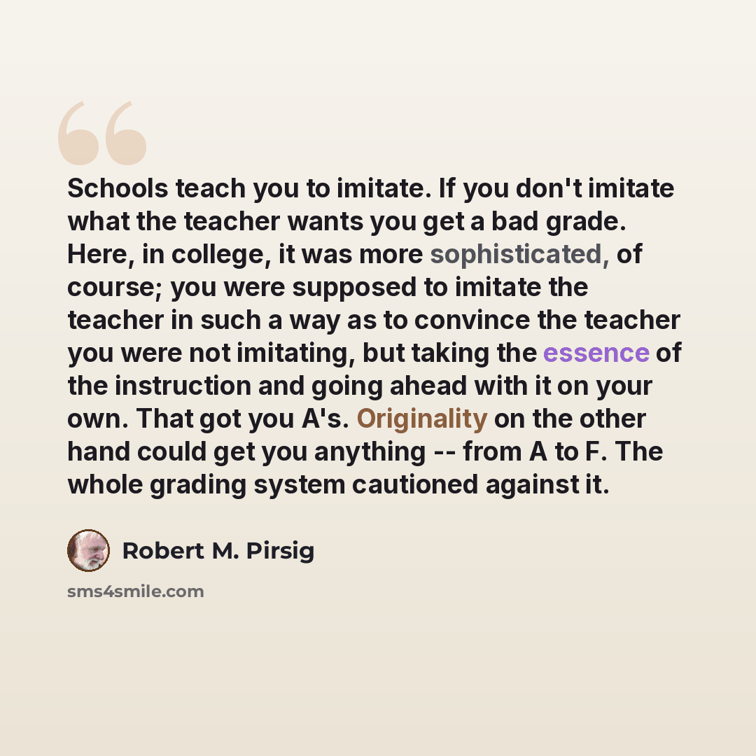“Schools teach you to imitate. If you don't imitate what the teacher wants you get a bad grade. Here, in college, it was more sophisticated, of course; you were supposed to imitate the teacher in such a way as to convince the teacher you were not imitating, but taking the essence of the instruction…” quote by Robert M. Pirsig