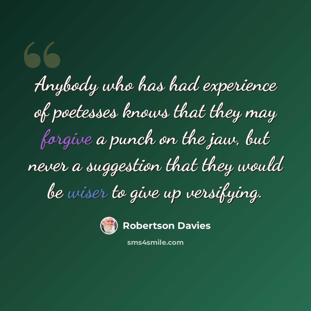 “Anybody who has had experience of poetesses knows that they may forgive a punch on the jaw, but never a suggestion that they would be wiser to give up versifying.” quote by Robertson Davies