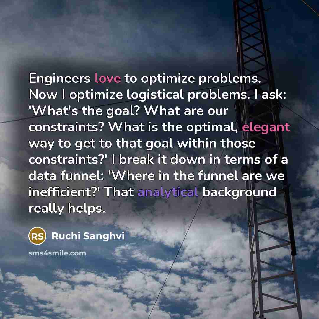 “Engineers love to optimize problems. Now I optimize logistical problems. I ask: 'What's the goal? What are our constraints? What is the optimal, elegant way to get to that goal within those constraints?' I break it down in terms of a data funnel: 'Where in the funnel are we inefficient?' That…” quote by Ruchi Sanghvi