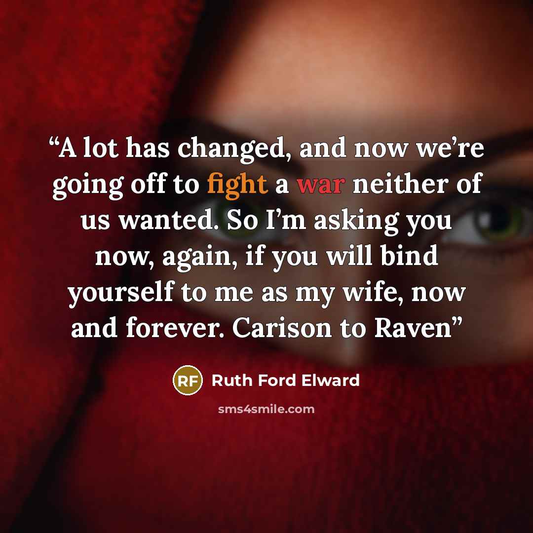 “A lot has changed, and now we’re going off to fight a war neither of us wanted. So I’m asking you now, again, if you will bind yourself to me as my wife, now and forever. Carison to Raven” quote by Ruth Ford Elward