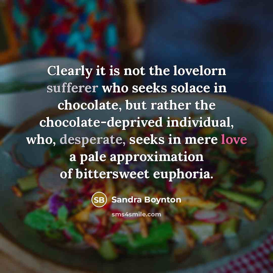 “Clearly it is not the lovelorn sufferer who seeks solace in chocolate, but rather the chocolate-deprived individual, who, desperate, seeks in mere love a pale approximation of bittersweet euphoria.” quote by Sandra Boynton