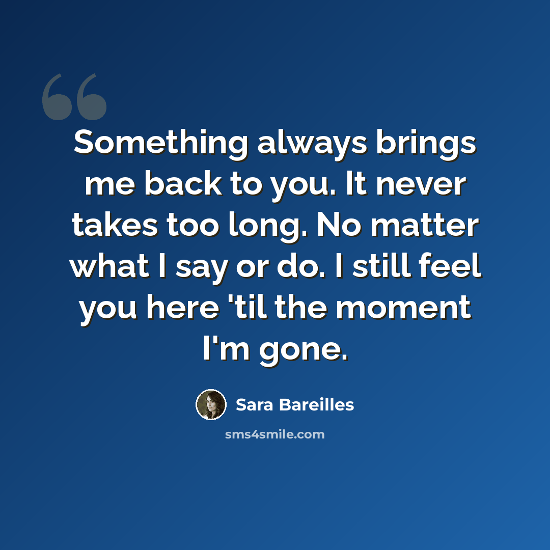 “Something always brings me back to you. It never takes too long. No matter what I say or do. I still feel you here 'til the moment I'm gone.” quote by Sara Bareilles
