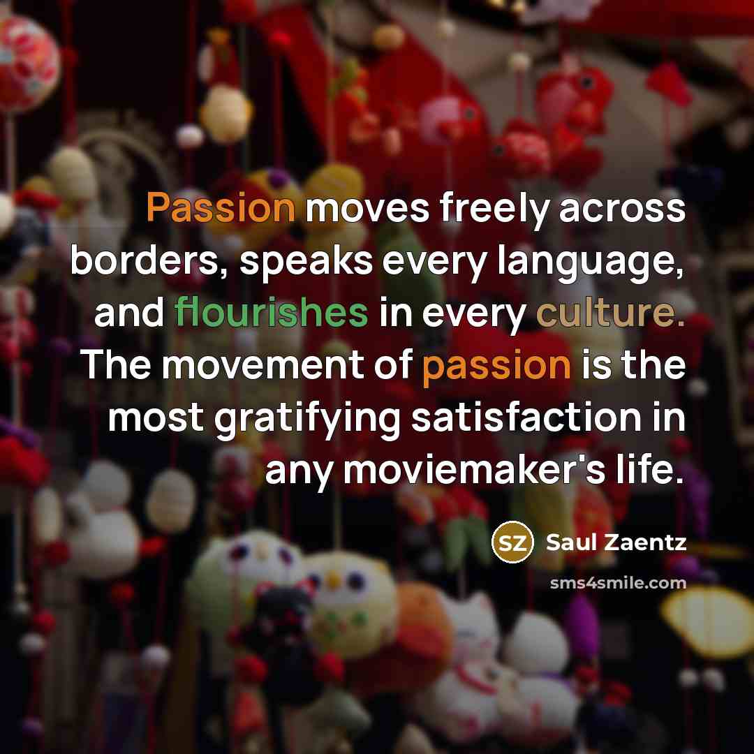 “Passion moves freely across borders, speaks every language, and flourishes in every culture. The movement of passion is the most gratifying satisfaction in any moviemaker's life.” quote by Saul Zaentz