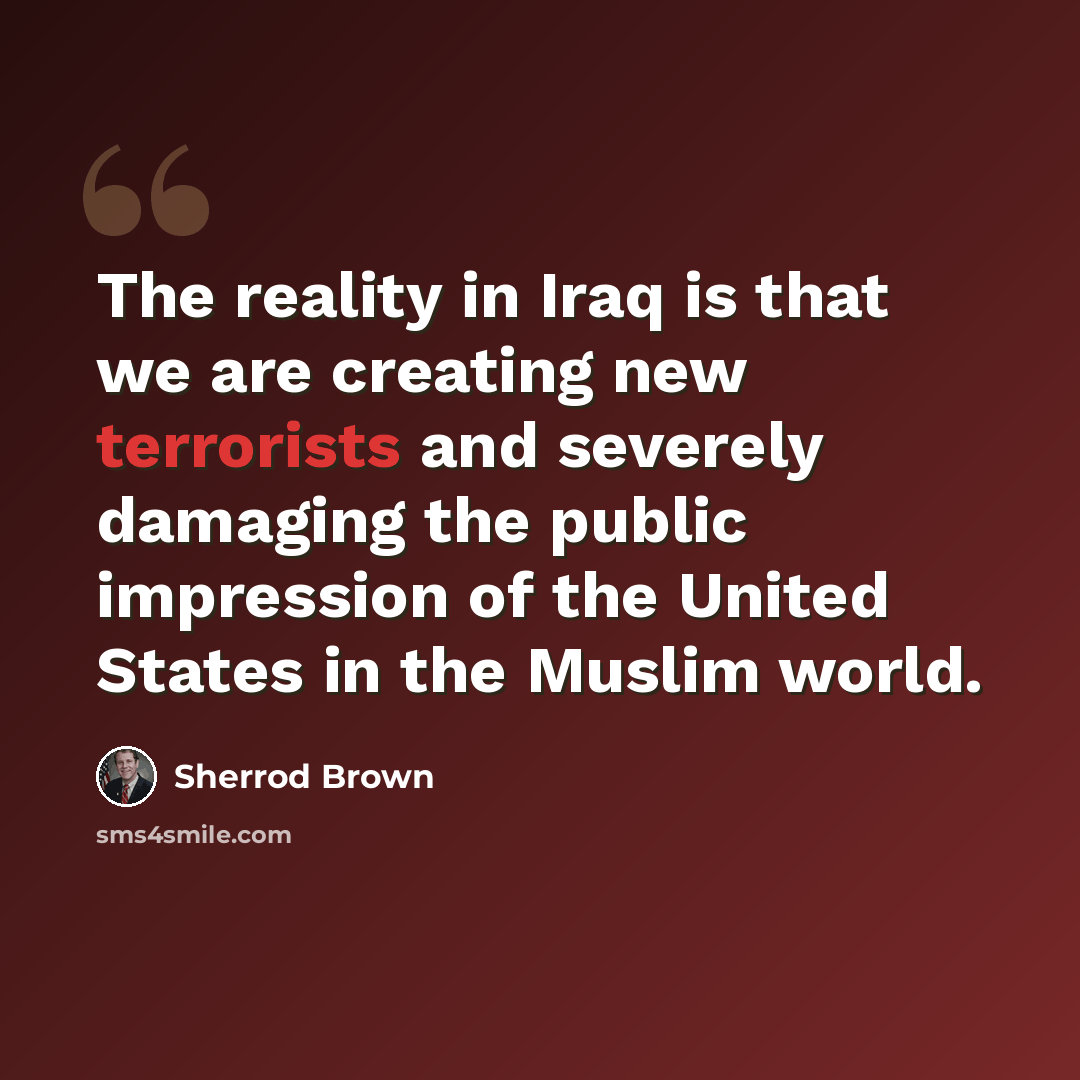 “The reality in Iraq is that we are creating new terrorists and severely damaging the public impression of the United States in the Muslim world.” quote by Sherrod Brown
