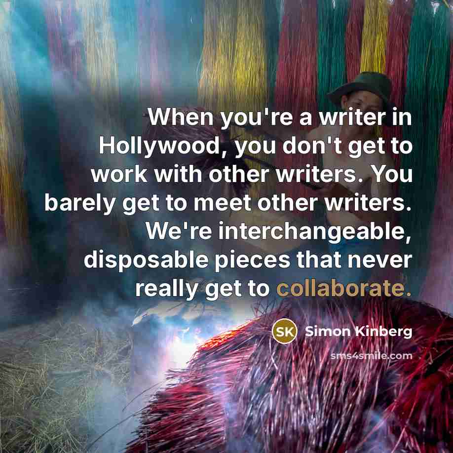 “When you're a writer in Hollywood, you don't get to work with other writers. You barely get to meet other writers. We're interchangeable, disposable pieces that never really get to collaborate.” quote by Simon Kinberg