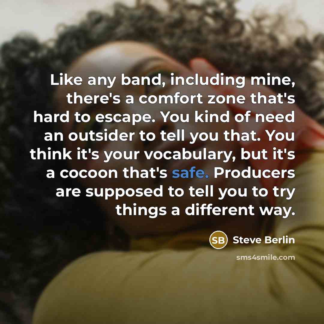 “Like any band, including mine, there's a comfort zone that's hard to escape. You kind of need an outsider to tell you that. You think it's your vocabulary, but it's a cocoon that's safe. Producers are supposed to tell you to try things a different way.” quote by Steve Berlin