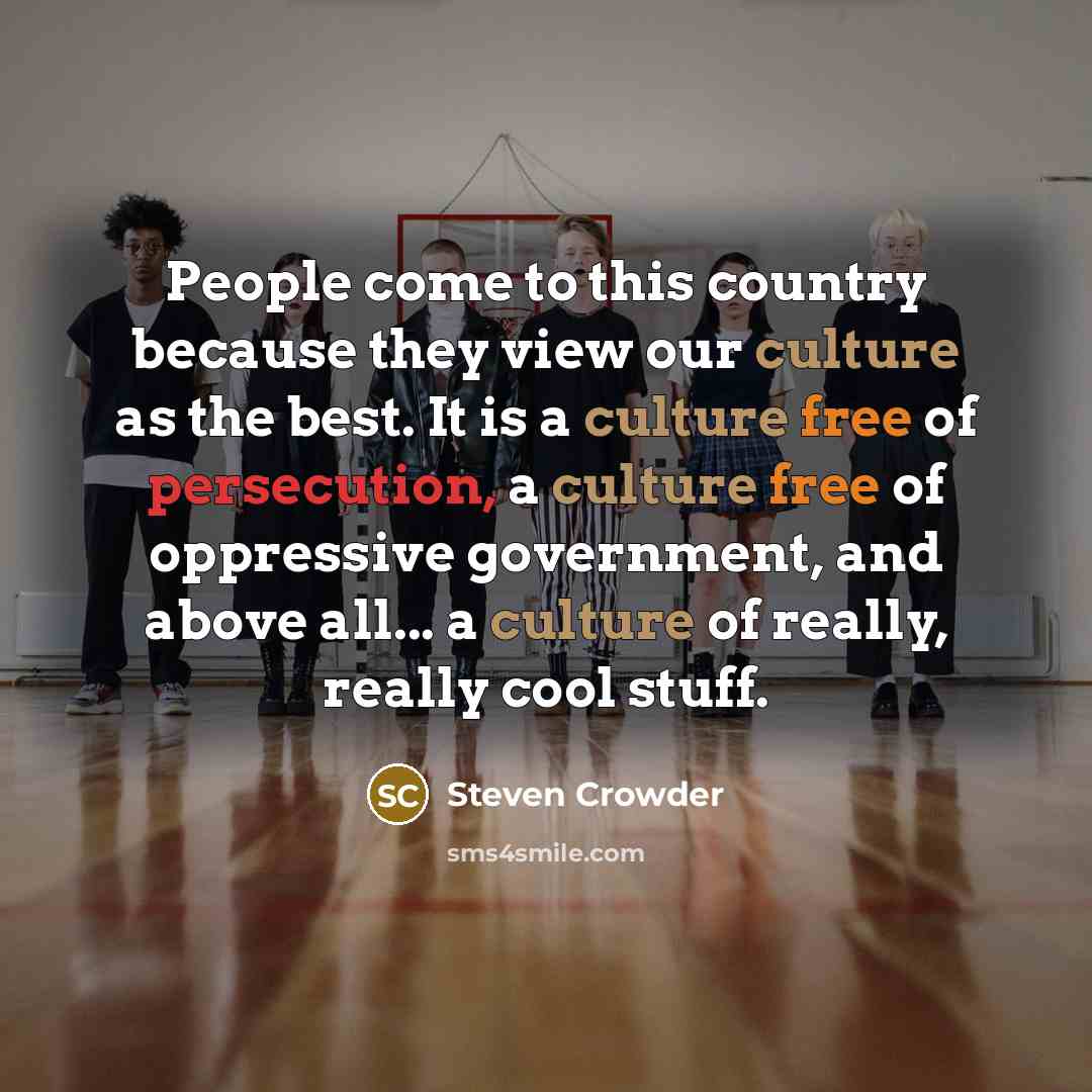 “People come to this country because they view our culture as the best. It is a culture free of persecution, a culture free of oppressive government, and above all... a culture of really, really cool stuff.” quote by Steven Crowder