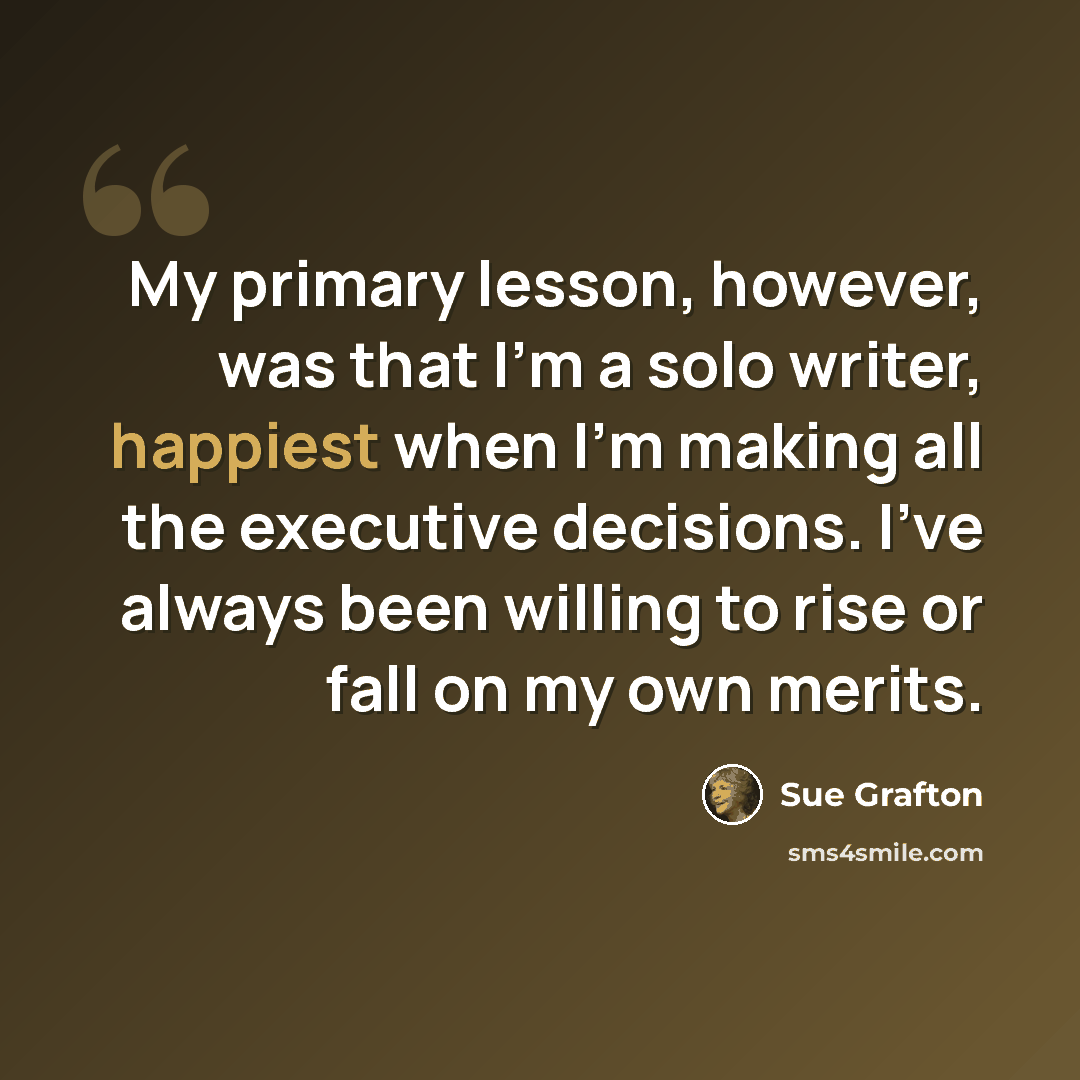 “My primary lesson, however, was that I'm a solo writer, happiest when I'm making all the executive decisions. I've always been willing to rise or fall on my own merits.” quote by Sue Grafton
