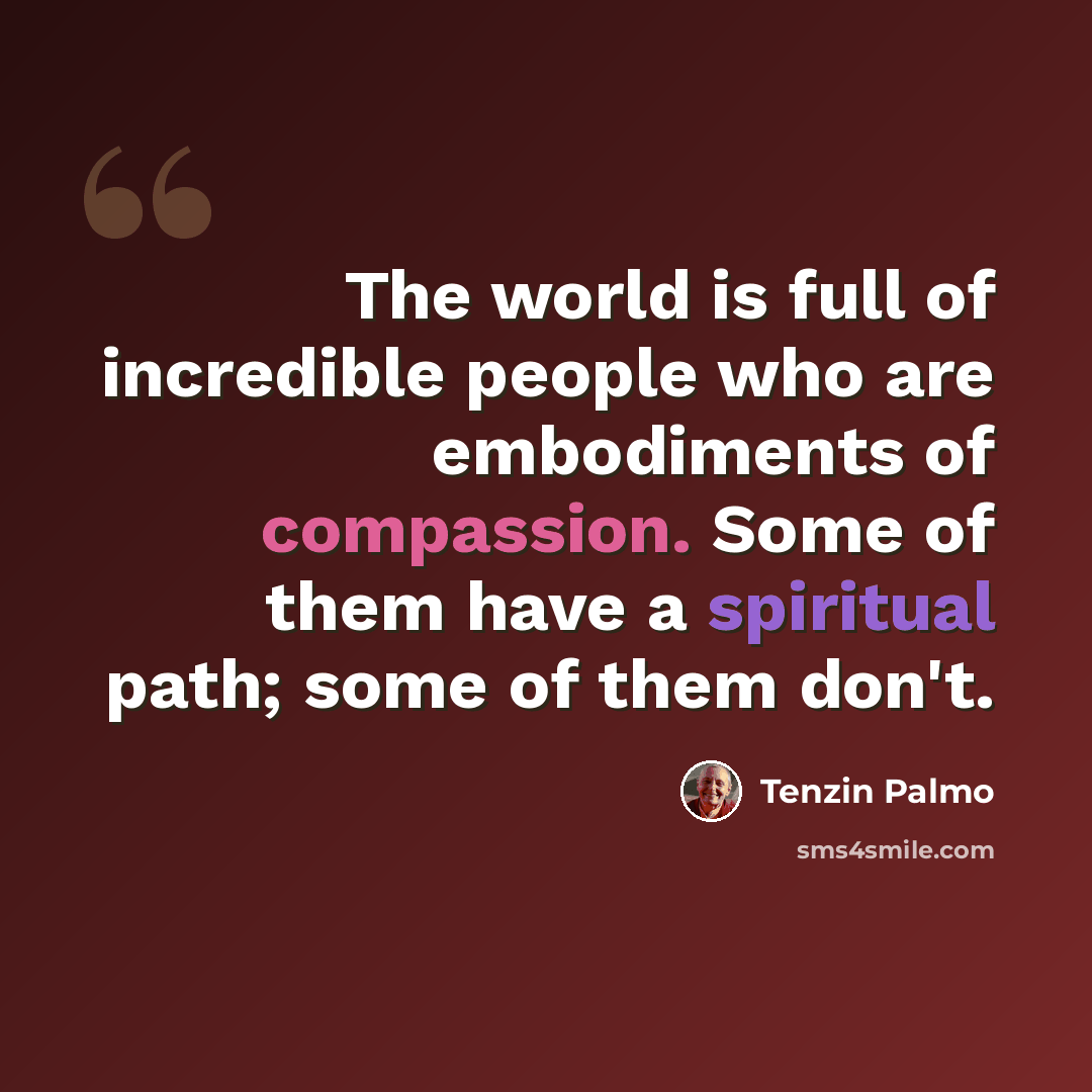 “The world is full of incredible people who are embodiments of compassion. Some of them have a spiritual path; some of them don't.” quote by Tenzin Palmo
