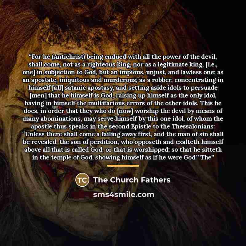 “For he (Antichrist) being endued with all the power of the devil, shall come, not as a righteous king, nor as a legitimate king, [i.e., one] in subjection to God, but an impious, unjust, and lawless one; as an apostate, iniquitous and murderous; as a robber, concentrating in himself [all] satanic…” quote by The Church Fathers