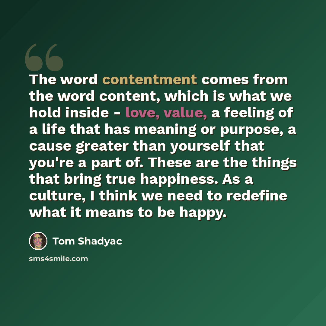 “The word contentment comes from the word content, which is what we hold inside - love, value, a feeling of a life that has meaning or purpose, a cause greater than yourself that you're a part of. These are the things that bring true happiness. As a culture, I think we need to redefine what it…” quote by Tom Shadyac