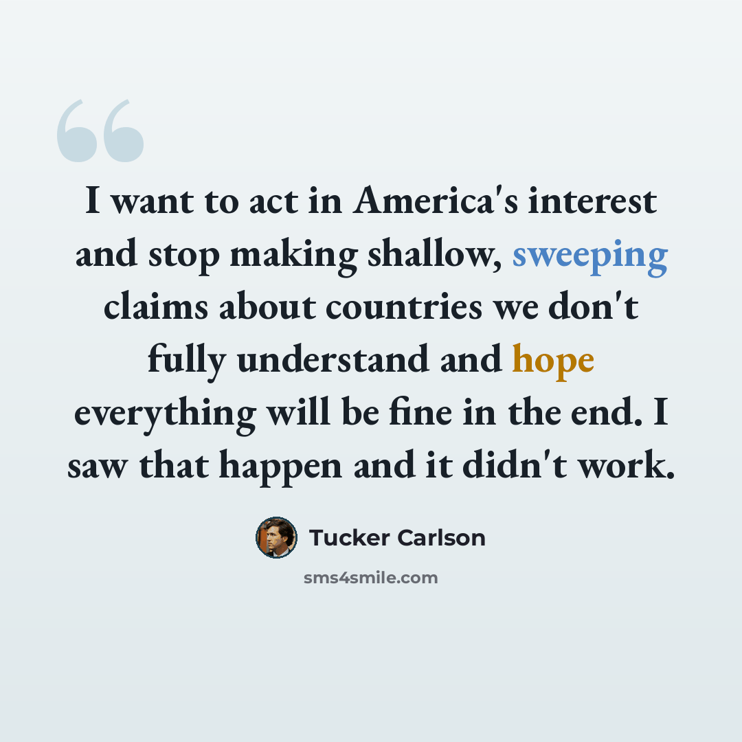 “I want to act in America's interest and stop making shallow, sweeping claims about countries we don't fully understand and hope everything will be fine in the end. I saw that happen and it didn't work.” quote by Tucker Carlson