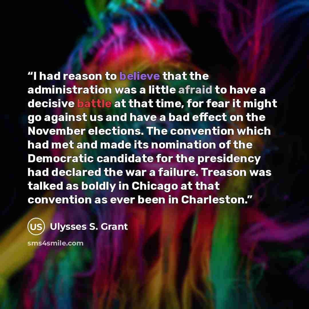 “I had reason to believe that the administration was a little afraid to have a decisive battle at that time, for fear it might go against us and have a bad effect on the November elections. The convention which had met and made its nomination of the Democratic candidate for the presidency had…” quote by Ulysses S. Grant