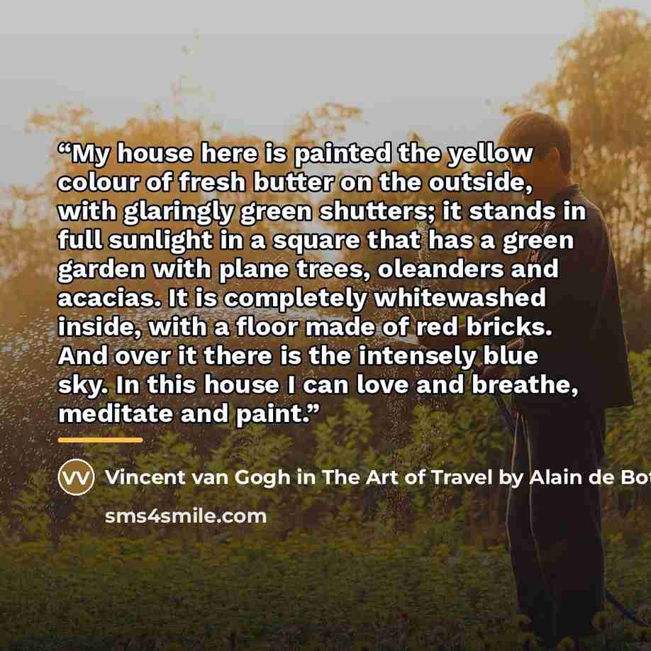“My house here is painted the yellow colour of fresh butter on the outside, with glaringly green shutters; it stands in full sunlight in a square that has a green garden with plane trees, oleanders and acacias. It is completely whitewashed inside, with a floor made of red bricks. And over it there…” quote by Anonymous