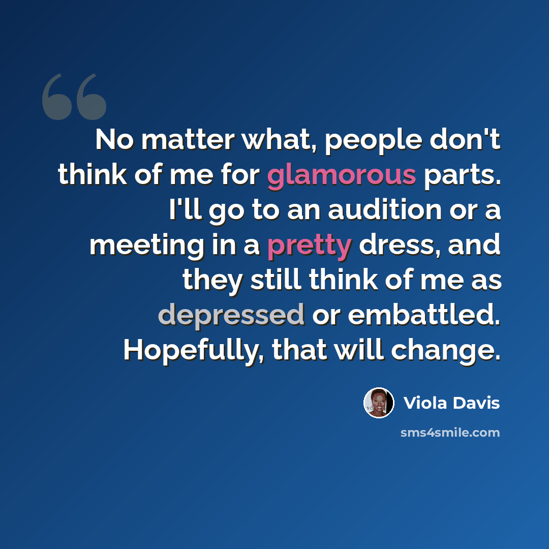 “No matter what, people don't think of me for glamorous parts. I'll go to an audition or a meeting in a pretty dress, and they still think of me as depressed or embattled. Hopefully, that will change.” quote by Viola Davis