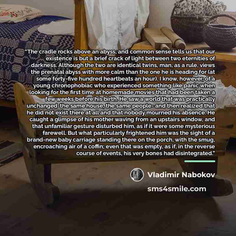 “The cradle rocks above an abyss, and common sense tells us that our existence is but a brief crack of light between two eternities of darkness. Although the two are identical twins, man, as a rule, views the prenatal abyss with more calm than the one he is heading for (at some forty-five hundred…” quote by Vladimir Nabokov