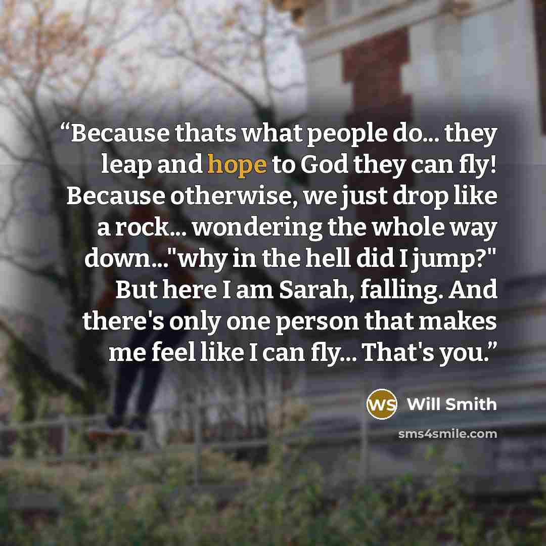 “Because thats what people do... they leap and hope to God they can fly! Because otherwise, we just drop like a rock... wondering the whole way down..."why in the hell did I jump?" But here I am Sarah, falling. And there's only one person that makes me feel like I can fly... That's you.” quote by Will Smith