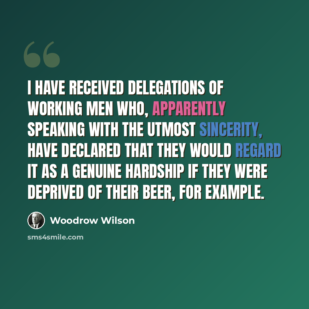 “I have received delegations of working men who, apparently speaking with the utmost sincerity, have declared that they would regard it as a genuine hardship if they were deprived of their beer, for example.” quote by Woodrow Wilson