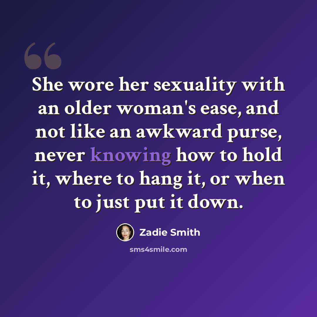 “She wore her sexuality with an older woman's ease, and not like an awkward purse, never knowing how to hold it, where to hang it, or when to just put it down.” quote by Zadie Smith