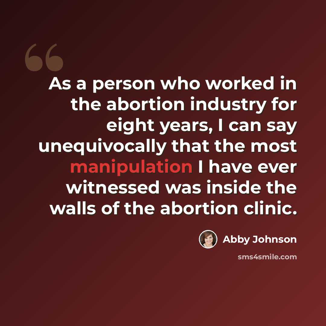 “As a person who worked in the abortion industry for eight years, I can say unequivocally that the most manipulation I have ever witnessed was inside the walls of the abortion clinic.” quote by Abby Johnson